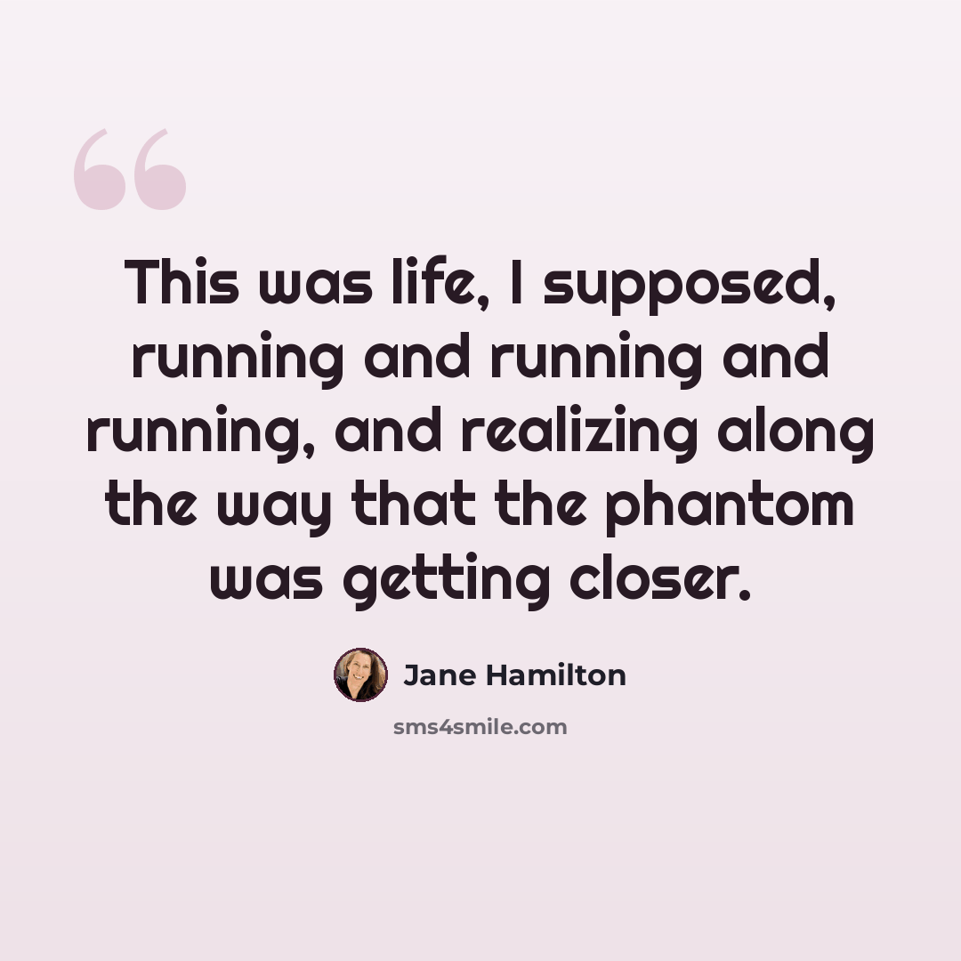 “This was life, I supposed, running and running and running, and realizing along the way that the phantom was getting closer.” quote by Jane Hamilton