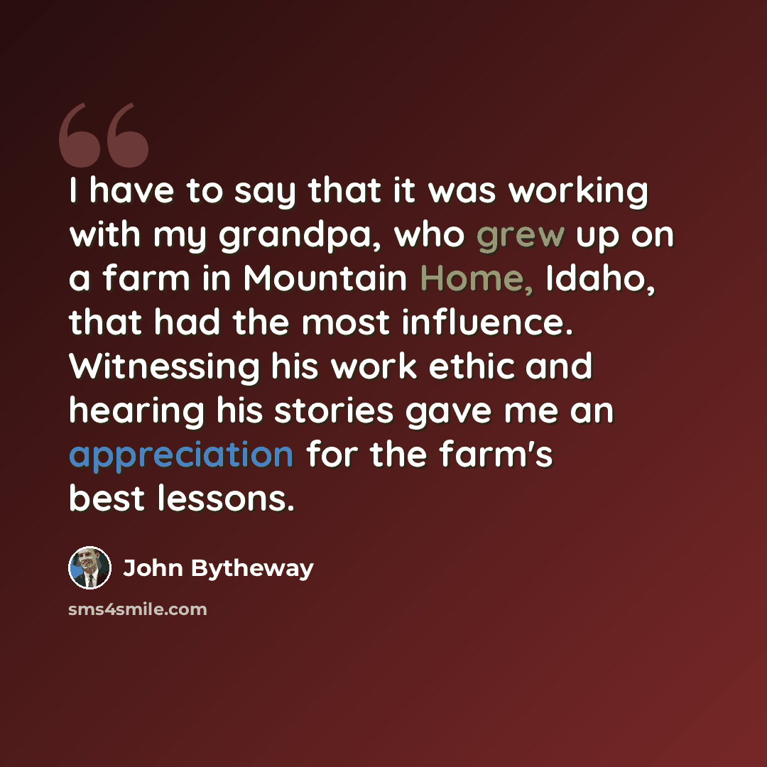 “I have to say that it was working with my grandpa, who grew up on a farm in Mountain Home, Idaho, that had the most influence. Witnessing his work ethic and hearing his stories gave me an appreciation for the farm's best lessons.” quote by John Bytheway