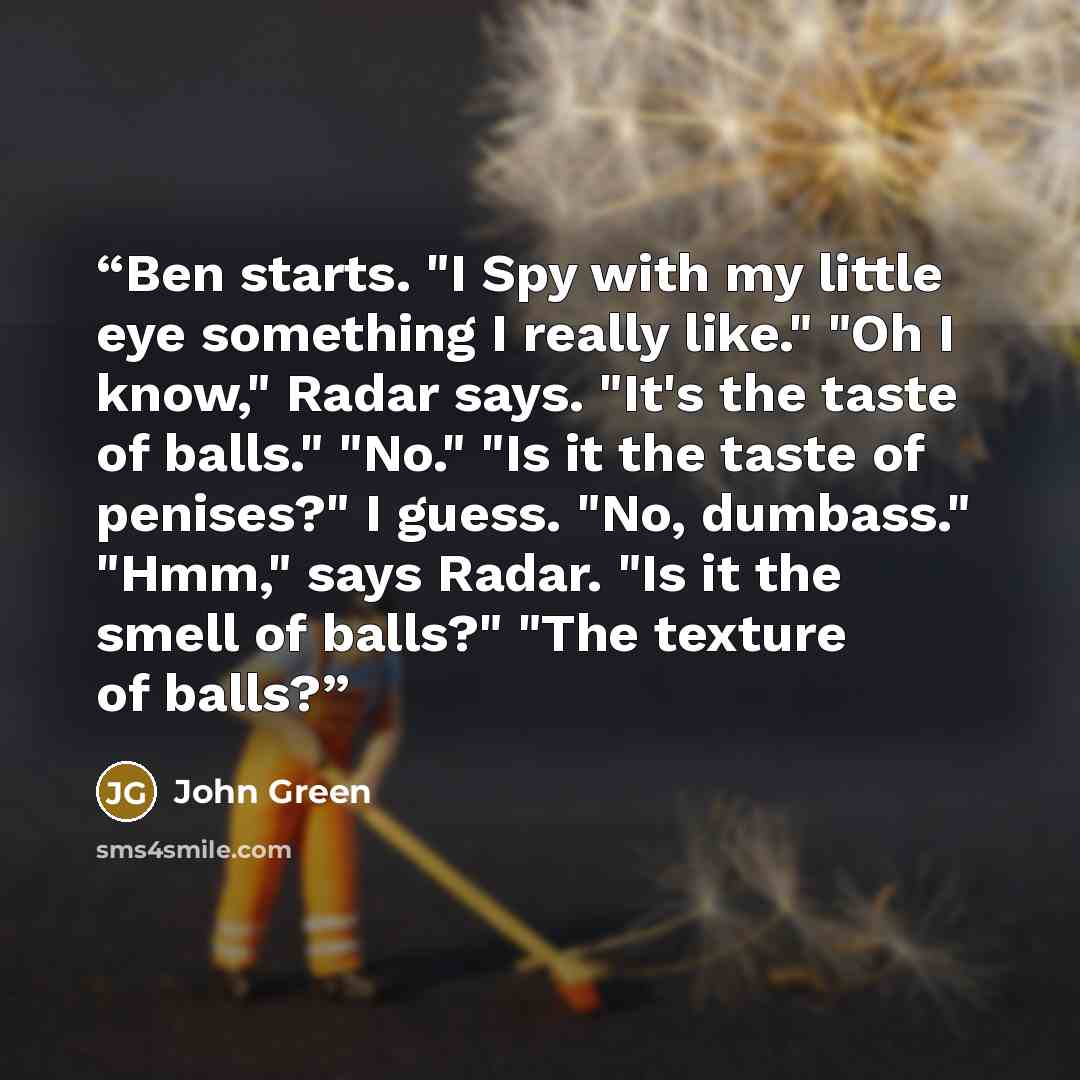 “Ben starts. "I Spy with my little eye something I really like." "Oh I know," Radar says. "It's the taste of balls." "No." "Is it the taste of penises?" I guess. "No, dumbass." "Hmm," says Radar. "Is it the smell of balls?" "The texture of balls?” quote by John Green