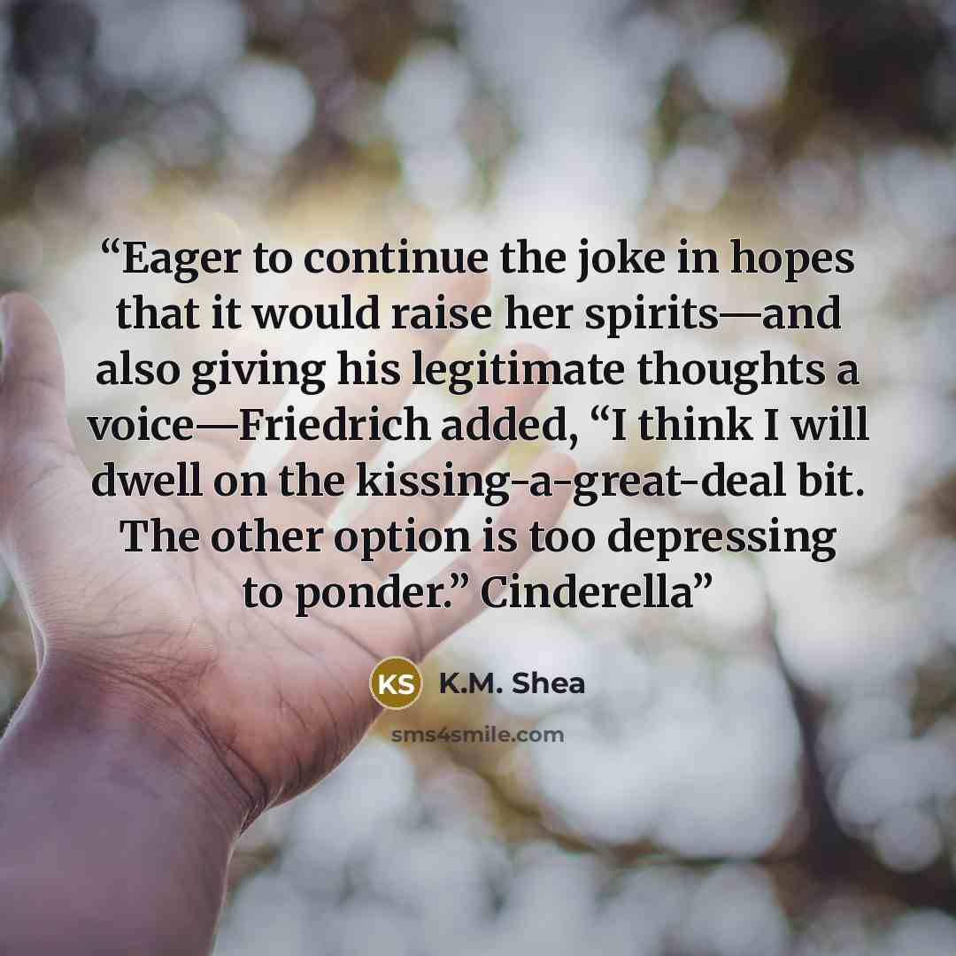“Eager to continue the joke in hopes that it would raise her spirits—and also giving his legitimate thoughts a voice—Friedrich added, “I think I will dwell on the kissing-a-great-deal bit. The other option is too depressing to ponder.” Cinderella” quote by K.M. Shea