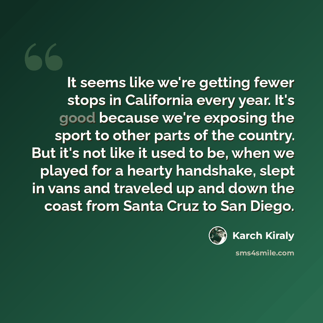 “It seems like we're getting fewer stops in California every year. It's good because we're exposing the sport to other parts of the country. But it's not like it used to be, when we played for a hearty handshake, slept in vans and traveled up and down the coast from Santa Cruz to San Diego.” quote by Karch Kiraly