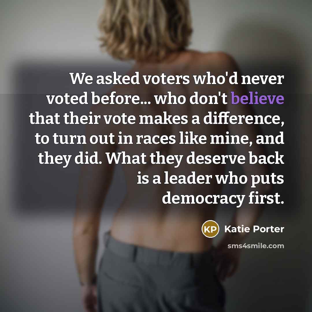 “We asked voters who'd never voted before... who don't believe that their vote makes a difference, to turn out in races like mine, and they did. What they deserve back is a leader who puts democracy first.” quote by Katie Porter