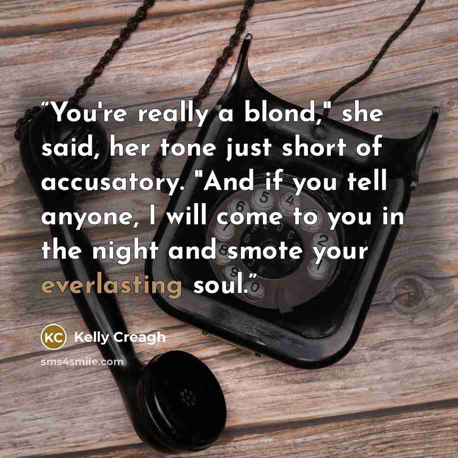 “You're really a blond," she said, her tone just short of accusatory. "And if you tell anyone, I will come to you in the night and smote your everlasting soul.” quote by Kelly Creagh