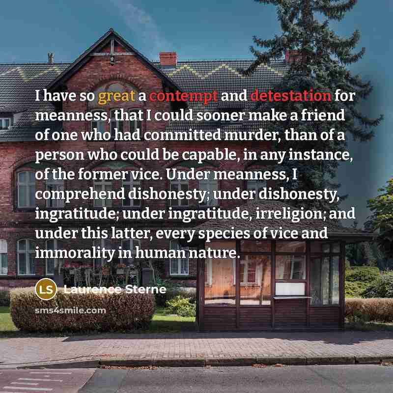 “I have so great a contempt and detestation for meanness, that I could sooner make a friend of one who had committed murder, than of a person who could be capable, in any instance, of the former vice. Under meanness, I comprehend dishonesty; under dishonesty, ingratitude; under ingratitude…” quote by Laurence Sterne