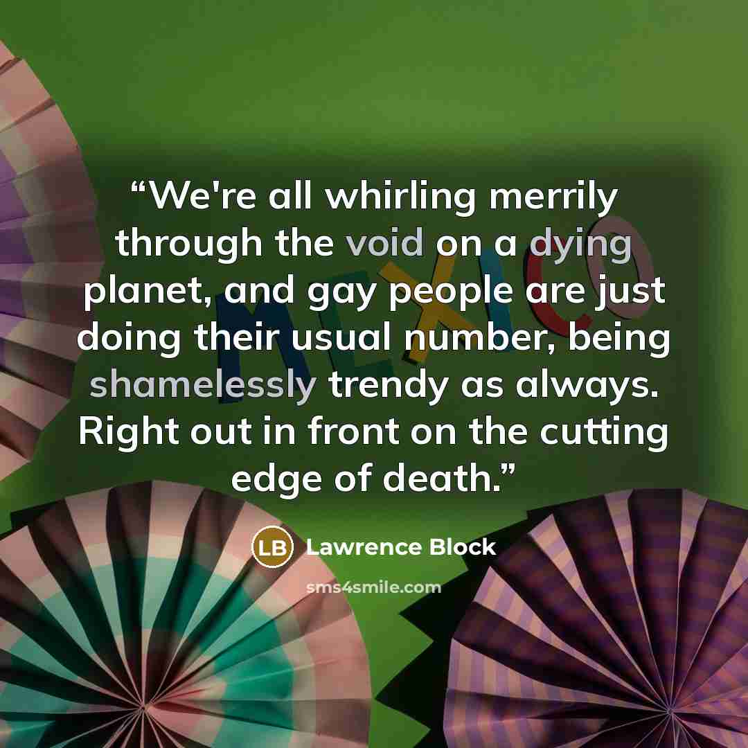 “We're all whirling merrily through the void on a dying planet, and gay people are just doing their usual number, being shamelessly trendy as always. Right out in front on the cutting edge of death.” quote by Lawrence Block