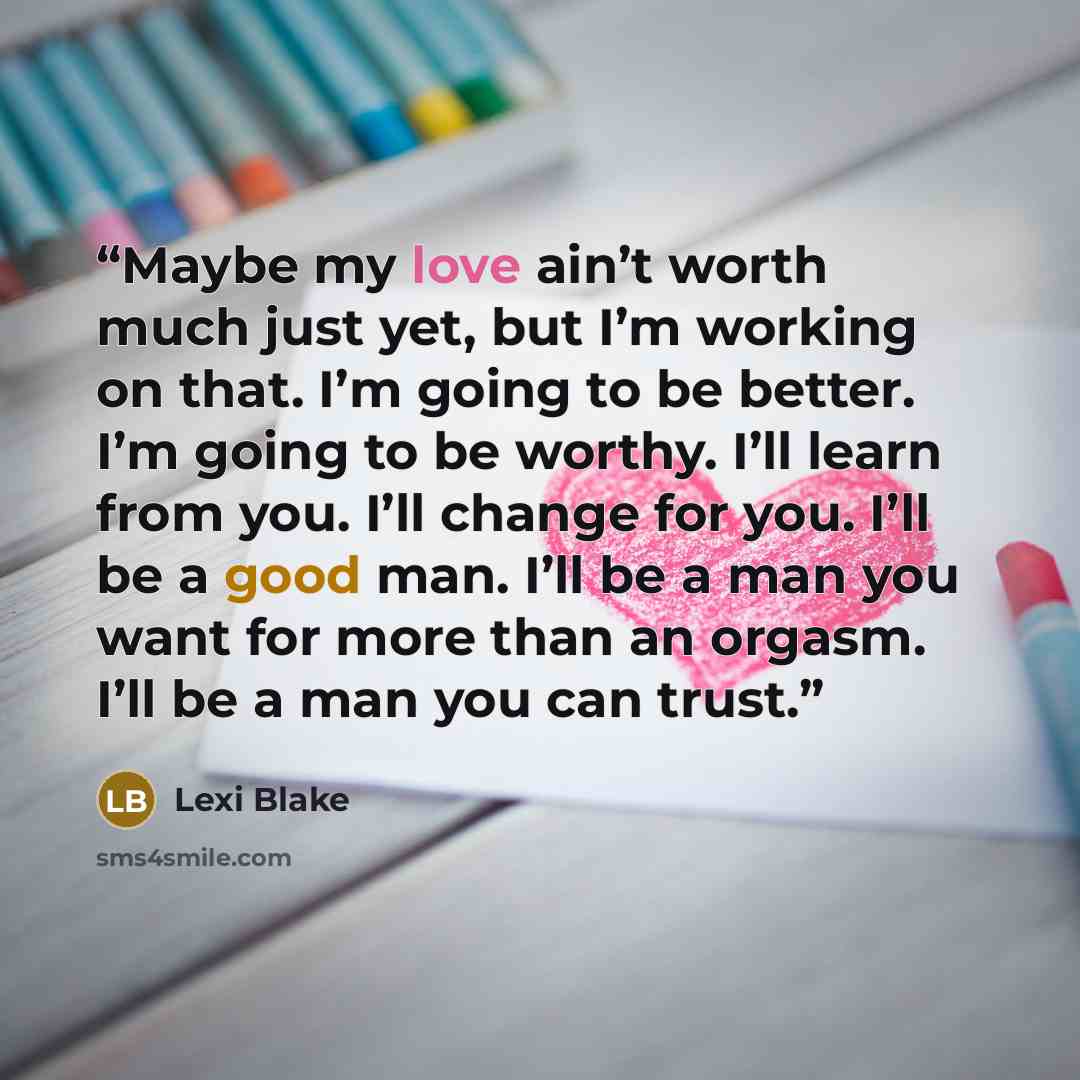 “Maybe my love ain’t worth much just yet, but I’m working on that. I’m going to be better. I’m going to be worthy. I’ll learn from you. I’ll change for you. I’ll be a good man. I’ll be a man you want for more than an orgasm. I’ll be a man you can trust.” quote by Lexi Blake