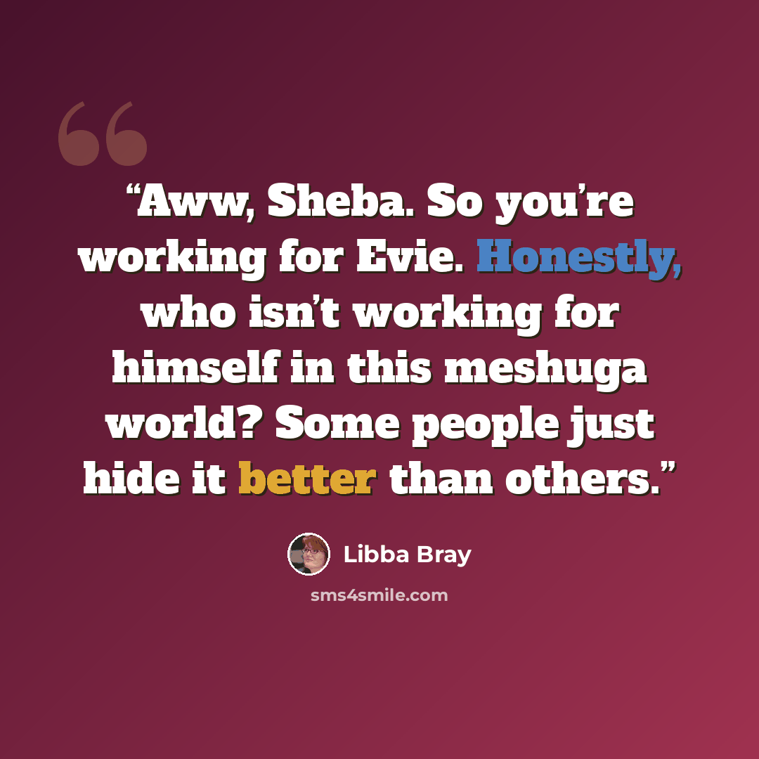 “Aww, Sheba. So you’re working for Evie. Honestly, who isn’t working for himself in this meshuga world? Some people just hide it better than others.” quote by Libba Bray
