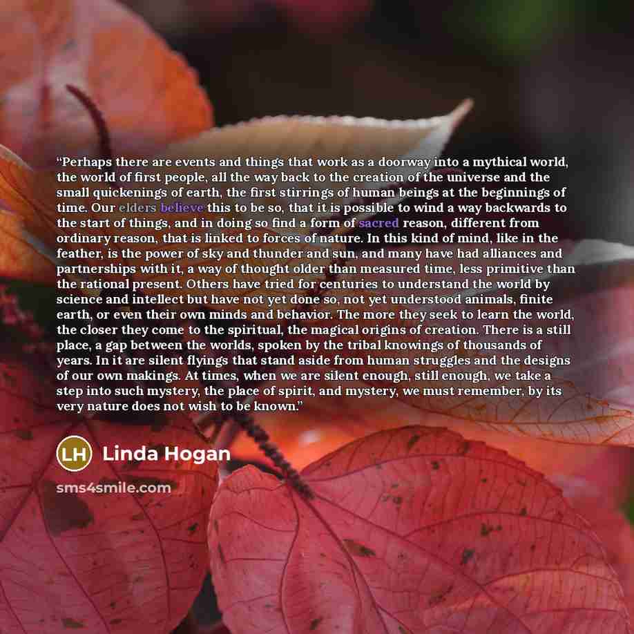 “Perhaps there are events and things that work as a doorway into a mythical world, the world of first people, all the way back to the creation of the universe and the small quickenings of earth, the first stirrings of human beings at the beginnings of time. Our elders believe this to be so, that it…” quote by Linda Hogan
