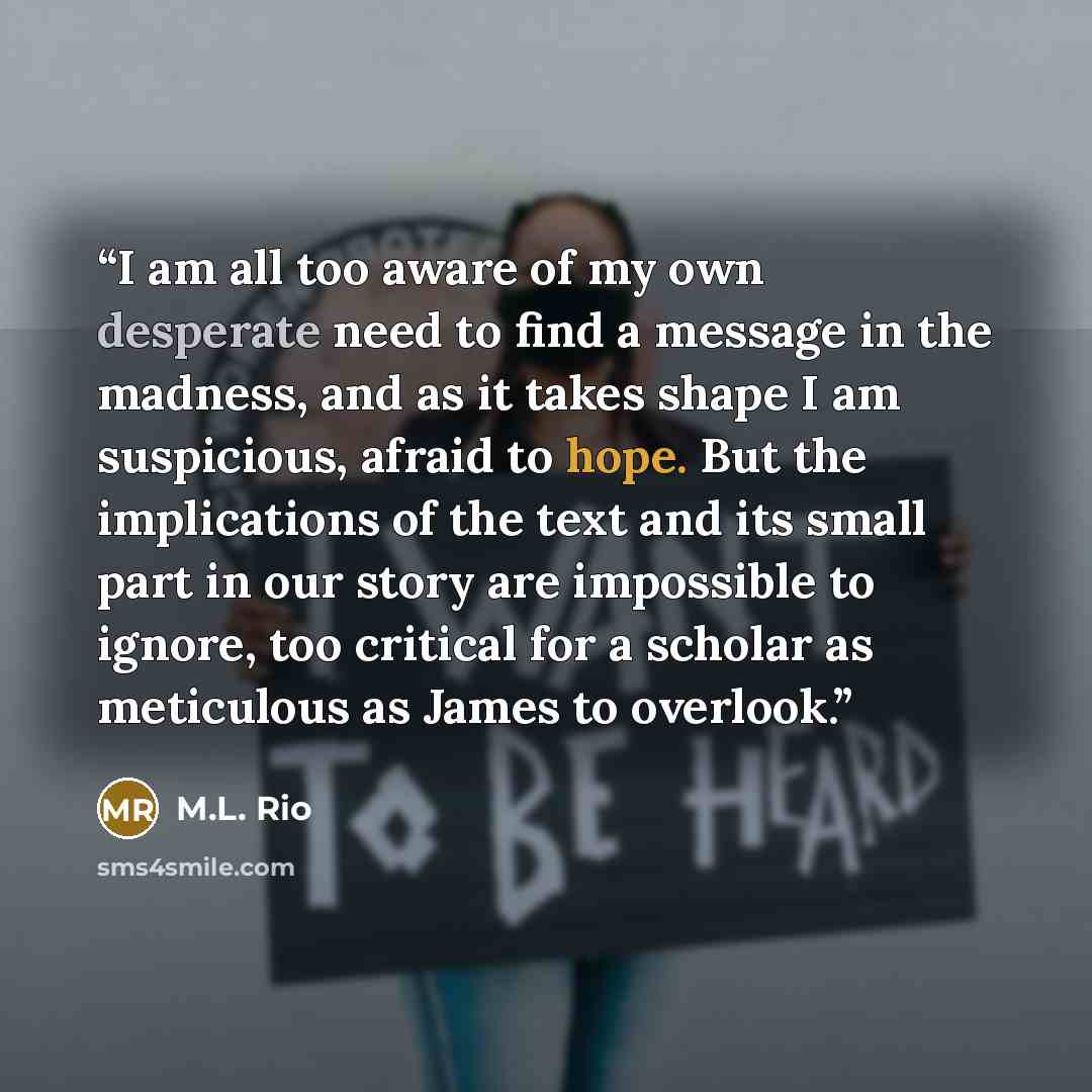 “I am all too aware of my own desperate need to find a message in the madness, and as it takes shape I am suspicious, afraid to hope. But the implications of the text and its small part in our story are impossible to ignore, too critical for a scholar as meticulous as James to overlook.” quote by M.L. Rio