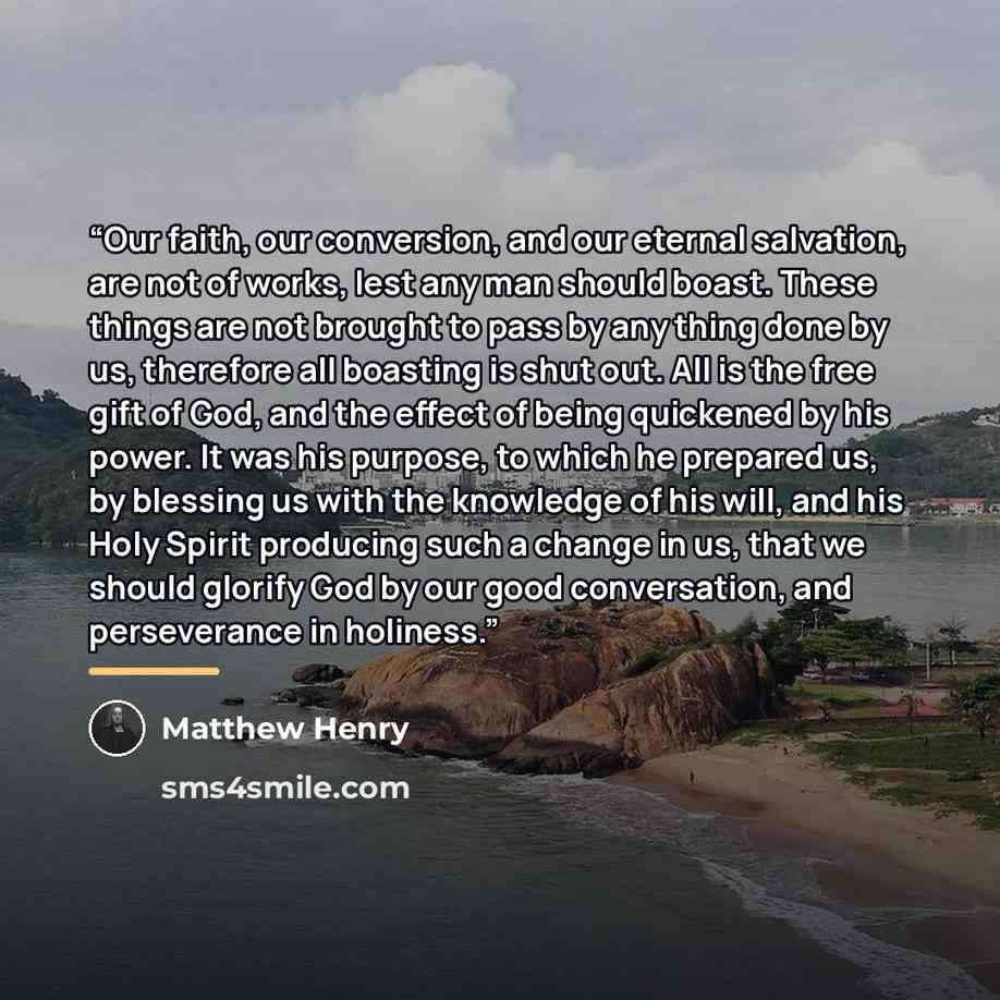 “Our faith, our conversion, and our eternal salvation, are not of works, lest any man should boast. These things are not brought to pass by any thing done by us, therefore all boasting is shut out. All is the free gift of God, and the effect of being quickened by his power. It was his purpose, to…” quote by Matthew Henry