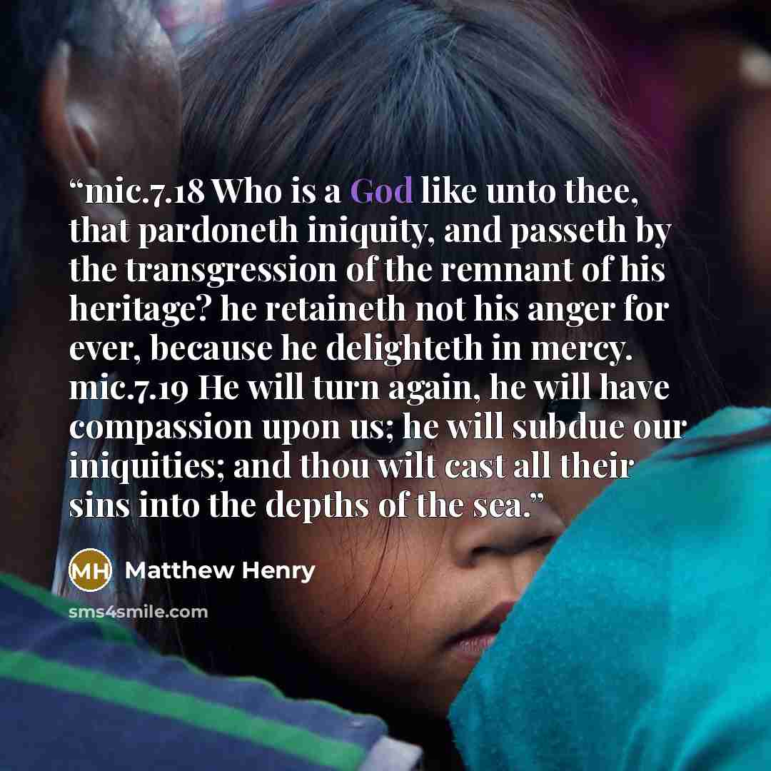 “mic.7.18 Who is a God like unto thee, that pardoneth iniquity, and passeth by the transgression of the remnant of his heritage? he retaineth not his anger for ever, because he delighteth in mercy. mic.7.19 He will turn again, he will have compassion upon us; he will subdue our iniquities; and thou…” quote by Matthew Henry