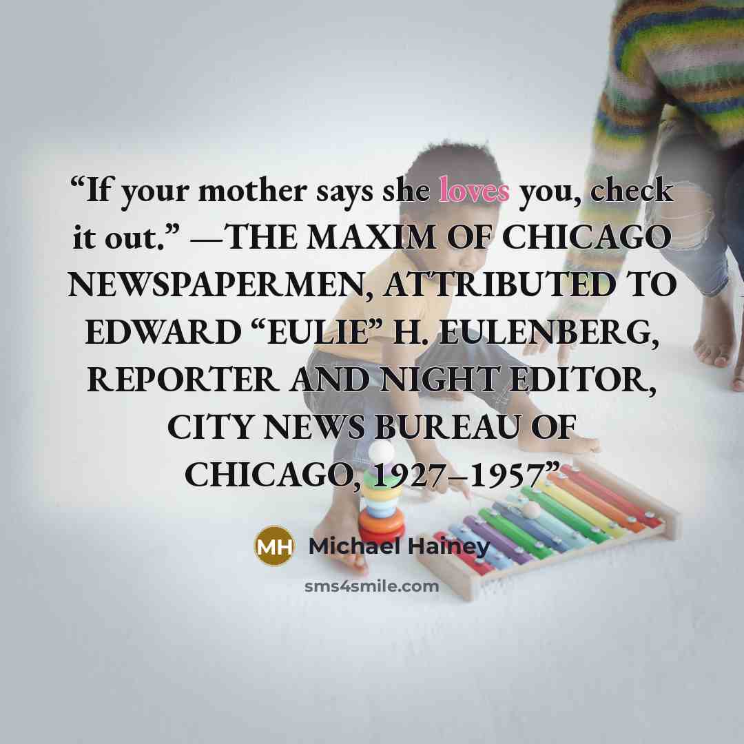 “If your mother says she loves you, check it out.” —THE MAXIM OF CHICAGO NEWSPAPERMEN, ATTRIBUTED TO EDWARD “EULIE” H. EULENBERG, REPORTER AND NIGHT EDITOR, CITY NEWS BUREAU OF CHICAGO, 1927–1957” quote by Michael Hainey