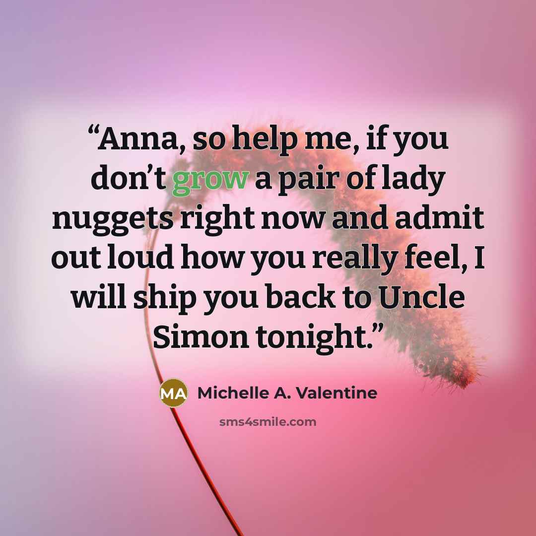 “Anna, so help me, if you don’t grow a pair of lady nuggets right now and admit out loud how you really feel, I will ship you back to Uncle Simon tonight.” quote by Michelle A. Valentine