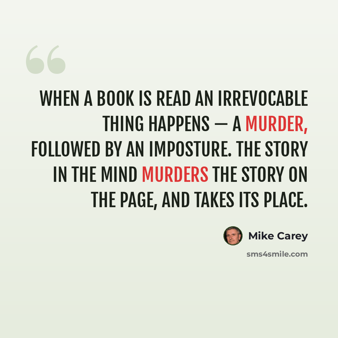 “When a book is read an irrevocable thing happens — a murder, followed by an imposture. The story in the mind murders the story on the page, and takes its place.” quote by Mike Carey