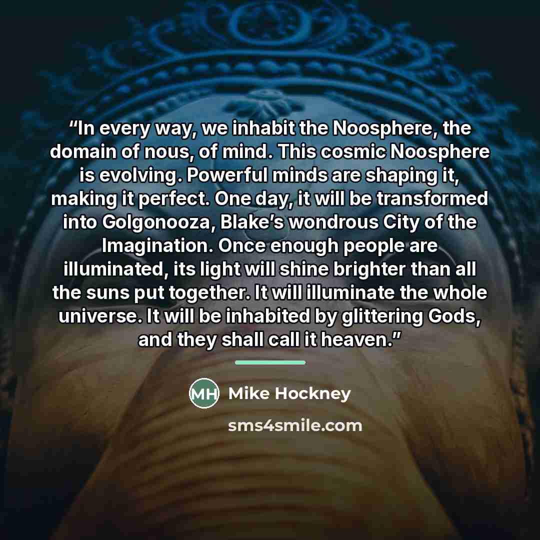 “In every way, we inhabit the Noosphere, the domain of nous, of mind. This cosmic Noosphere is evolving. Powerful minds are shaping it, making it perfect. One day, it will be transformed into Golgonooza, Blake’s wondrous City of the Imagination. Once enough people are illuminated, its light will…” quote by Mike Hockney