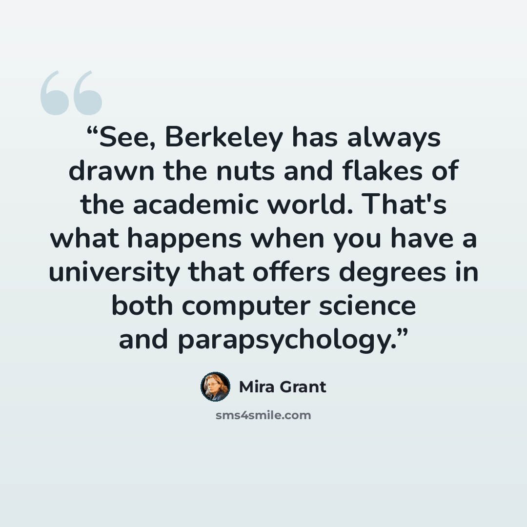 “See, Berkeley has always drawn the nuts and flakes of the academic world. That's what happens when you have a university that offers degrees in both computer science and parapsychology.” quote by Mira Grant