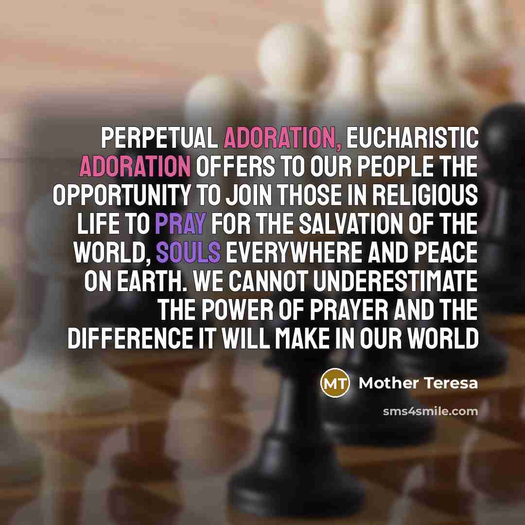 “Perpetual Adoration, Eucharistic Adoration offers to our people the opportunity to join those in religious life to pray for the salvation of the world, souls everywhere and peace on earth. We cannot underestimate the power of prayer and the difference it will make in our world” quote by Mother Teresa