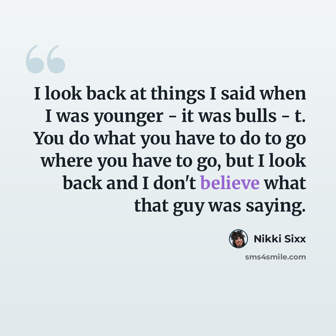 “I look back at things I said when I was younger - it was bulls - t. You do what you have to do to go where you have to go, but I look back and I don't believe what that guy was saying.” quote by Nikki Sixx