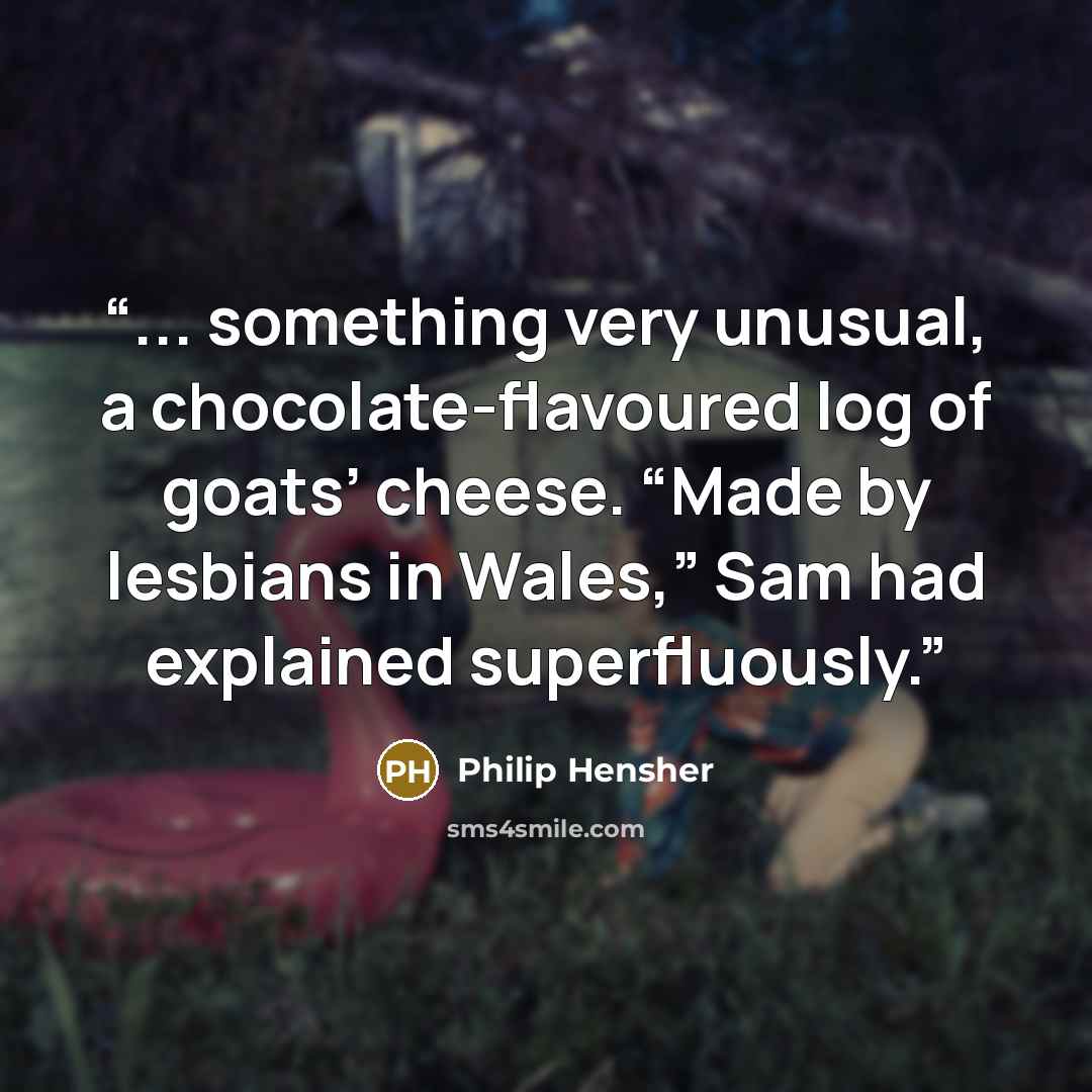 “... something very unusual, a chocolate-flavoured log of goats’ cheese. “Made by lesbians in Wales,” Sam had explained superfluously.” quote by Philip Hensher