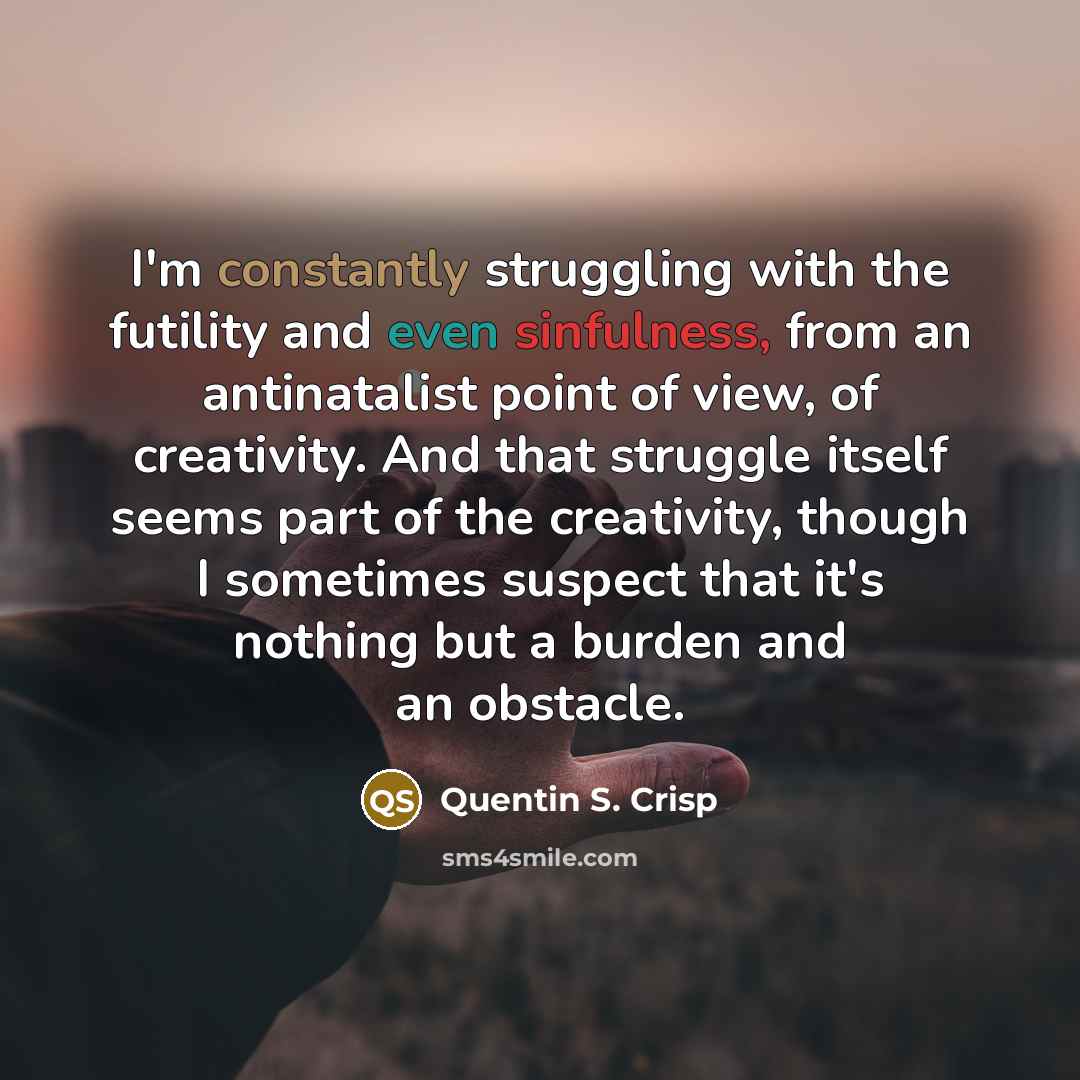 “I'm constantly struggling with the futility and even sinfulness, from an antinatalist point of view, of creativity. And that struggle itself seems part of the creativity, though I sometimes suspect that it's nothing but a burden and an obstacle.” quote by Quentin S. Crisp