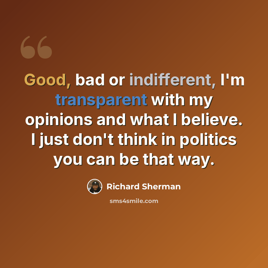 “Good, bad or indifferent, I'm transparent with my opinions and what I believe. I just don't think in politics you can be that way.” quote by Richard Sherman