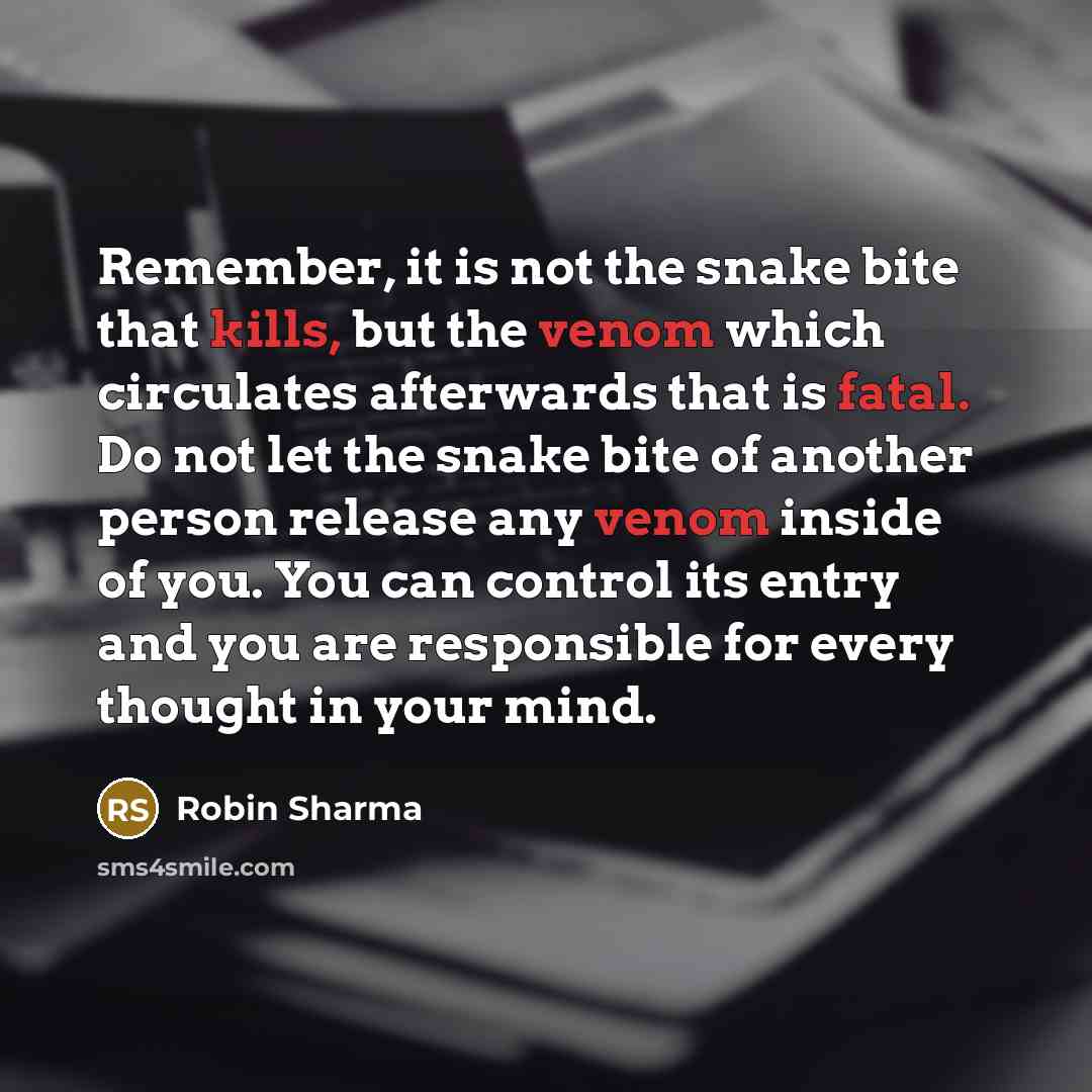 “Remember, it is not the snake bite that kills, but the venom which circulates afterwards that is fatal. Do not let the snake bite of another person release any venom inside of you. You can control its entry and you are responsible for every thought in your mind.” quote by Robin Sharma