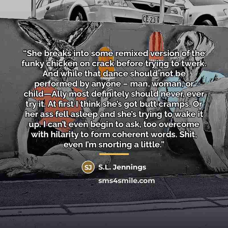 “She breaks into some remixed version of the funky chicken on crack before trying to twerk. And while that dance should not be performed by anyone – man, woman, or child—Ally most definitely should never, ever try it. At first I think she’s got butt cramps. Or her ass fell asleep and she’s trying…” quote by S.L. Jennings