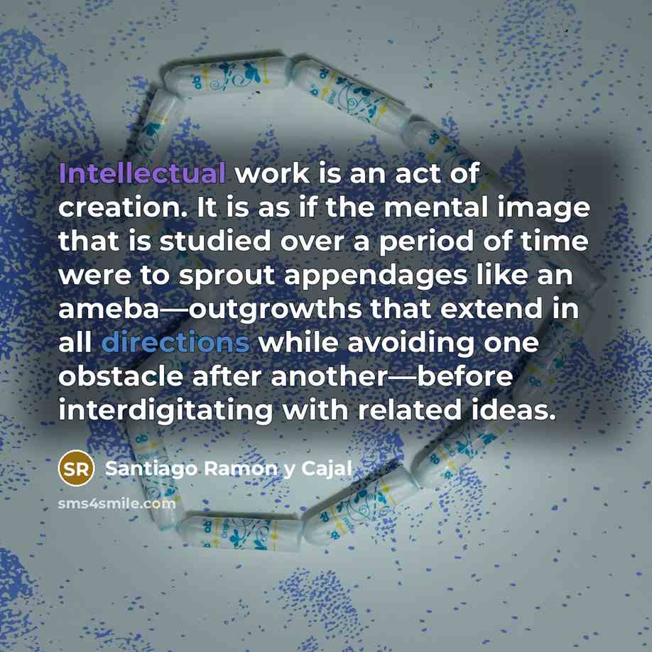 “Intellectual work is an act of creation. It is as if the mental image that is studied over a period of time were to sprout appendages like an ameba—outgrowths that extend in all directions while avoiding one obstacle after another—before interdigitating with related ideas.” quote by Santiago Ramon y Cajal