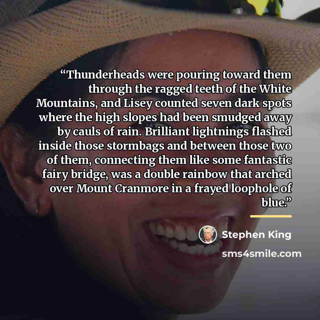 “Thunderheads were pouring toward them through the ragged teeth of the White Mountains, and Lisey counted seven dark spots where the high slopes had been smudged away by cauls of rain. Brilliant lightnings flashed inside those stormbags and between those two of them, connecting them like some…” quote by Stephen King