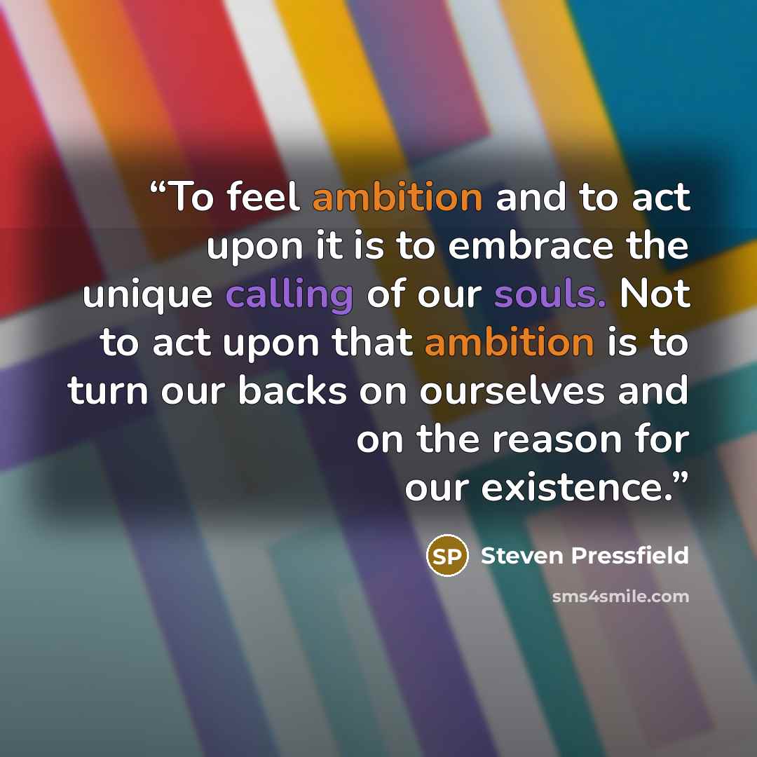 “To feel ambition and to act upon it is to embrace the unique calling of our souls. Not to act upon that ambition is to turn our backs on ourselves and on the reason for our existence.” quote by Steven Pressfield