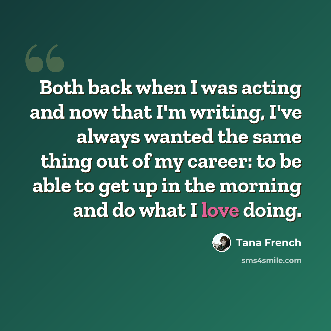 “Both back when I was acting and now that I'm writing, I've always wanted the same thing out of my career: to be able to get up in the morning and do what I love doing.” quote by Tana French