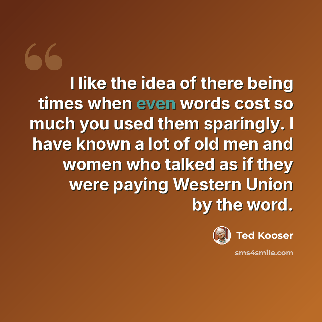 “I like the idea of there being times when even words cost so much you used them sparingly. I have known a lot of old men and women who talked as if they were paying Western Union by the word.” quote by Ted Kooser