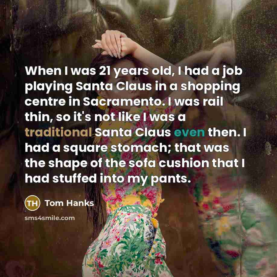 “When I was 21 years old, I had a job playing Santa Claus in a shopping centre in Sacramento. I was rail thin, so it's not like I was a traditional Santa Claus even then. I had a square stomach; that was the shape of the sofa cushion that I had stuffed into my pants.” quote by Tom Hanks