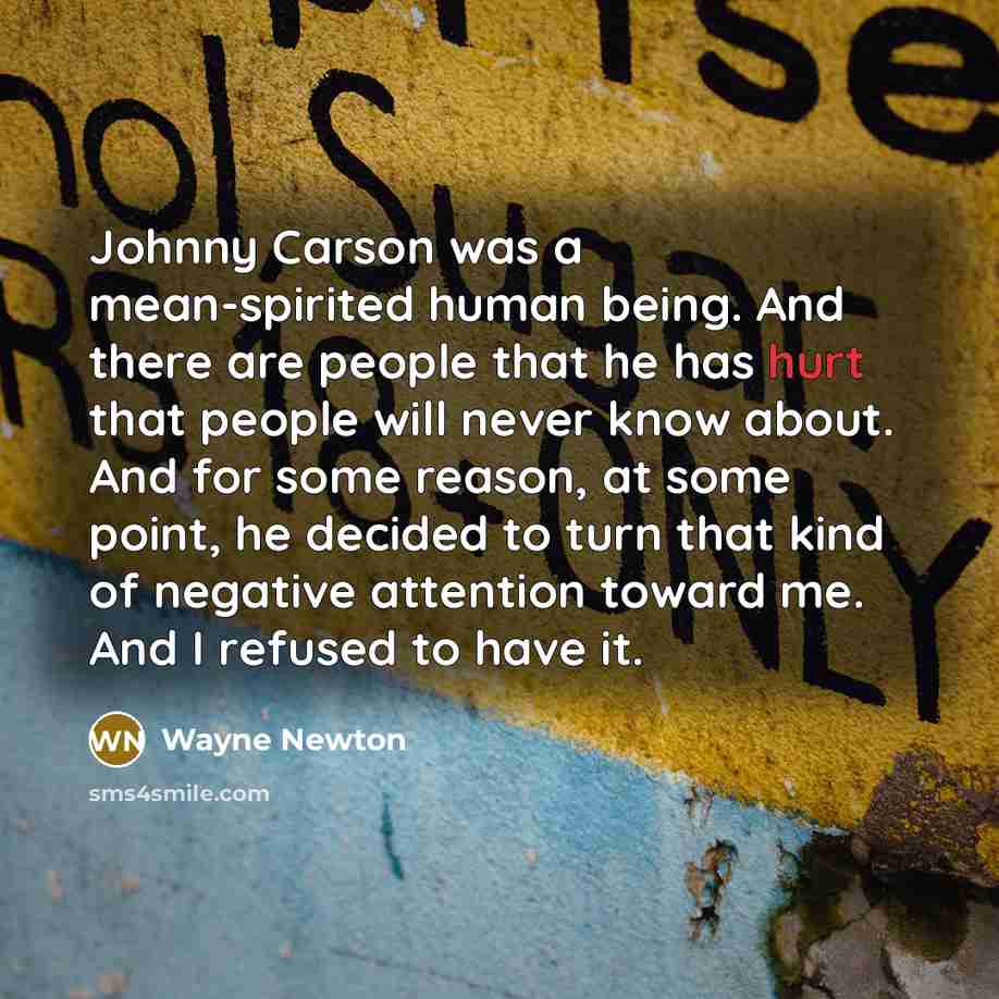 “Johnny Carson was a mean-spirited human being. And there are people that he has hurt that people will never know about. And for some reason, at some point, he decided to turn that kind of negative attention toward me. And I refused to have it.” quote by Wayne Newton