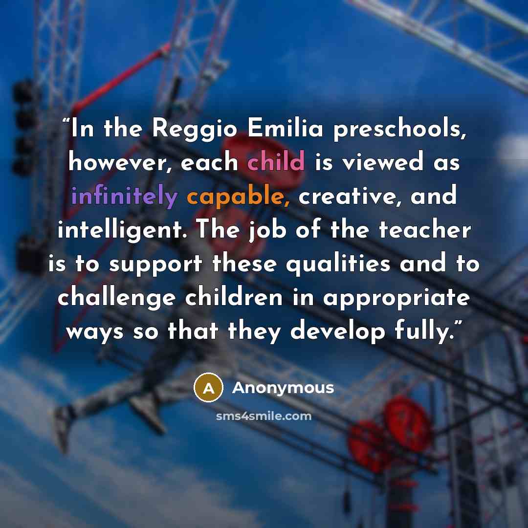 “In the Reggio Emilia preschools, however, each child is viewed as infinitely capable, creative, and intelligent. The job of the teacher is to support these qualities and to challenge children in appropriate ways so that they develop fully.” quote by Anonymous