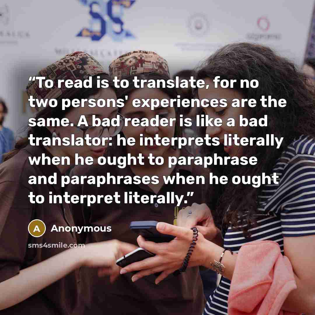 “To read is to translate, for no two persons' experiences are the same. A bad reader is like a bad translator: he interprets literally when he ought to paraphrase and paraphrases when he ought to interpret literally.” quote by Anonymous