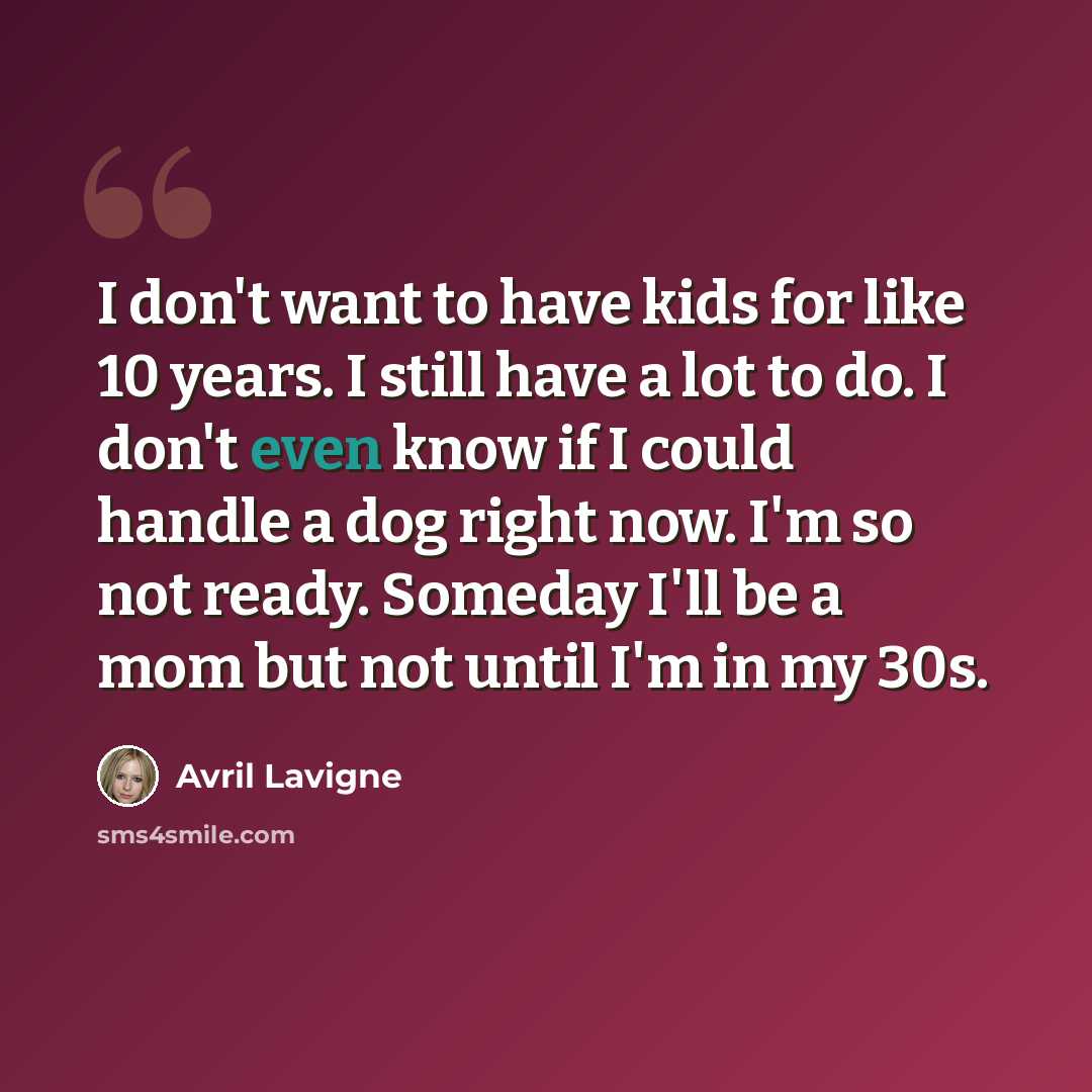 “I don't want to have kids for like 10 years. I still have a lot to do. I don't even know if I could handle a dog right now. I'm so not ready. Someday I'll be a mom but not until I'm in my 30s.” quote by Avril Lavigne