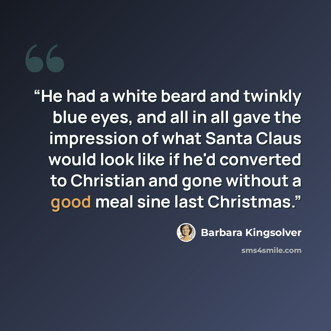 “He had a white beard and twinkly blue eyes, and all in all gave the impression of what Santa Claus would look like if he'd converted to Christian and gone without a good meal sine last Christmas.” quote by Barbara Kingsolver