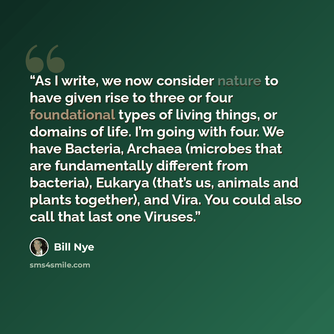 “As I write, we now consider nature to have given rise to three or four foundational types of living things, or domains of life. I’m going with four. We have Bacteria, Archaea (microbes that are fundamentally different from bacteria), Eukarya (that’s us, animals and plants together), and Vira. You…” quote by Bill Nye