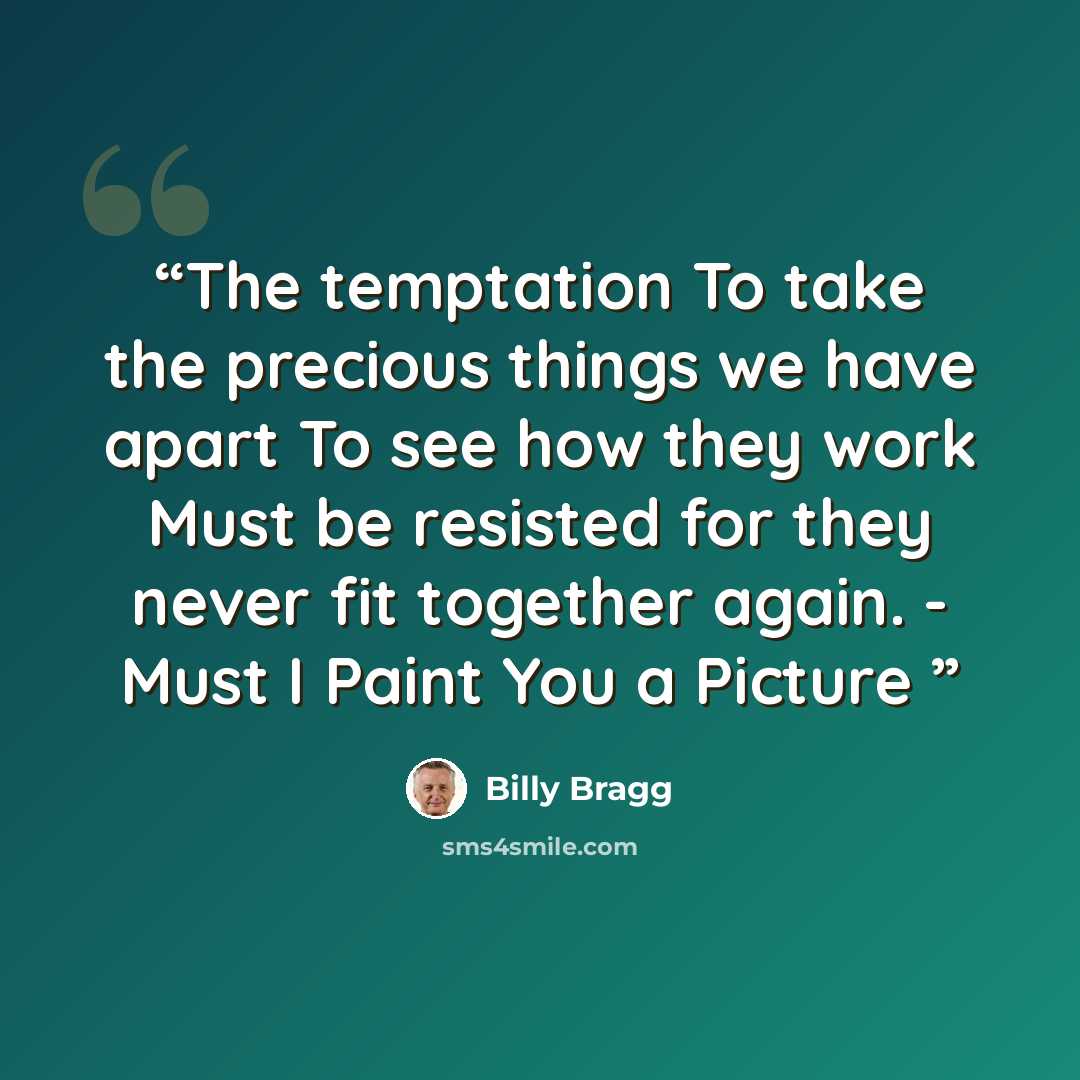 “The temptation To take the precious things we have apart To see how they work Must be resisted for they never fit together again. - Must I Paint You a Picture” quote by Billy Bragg