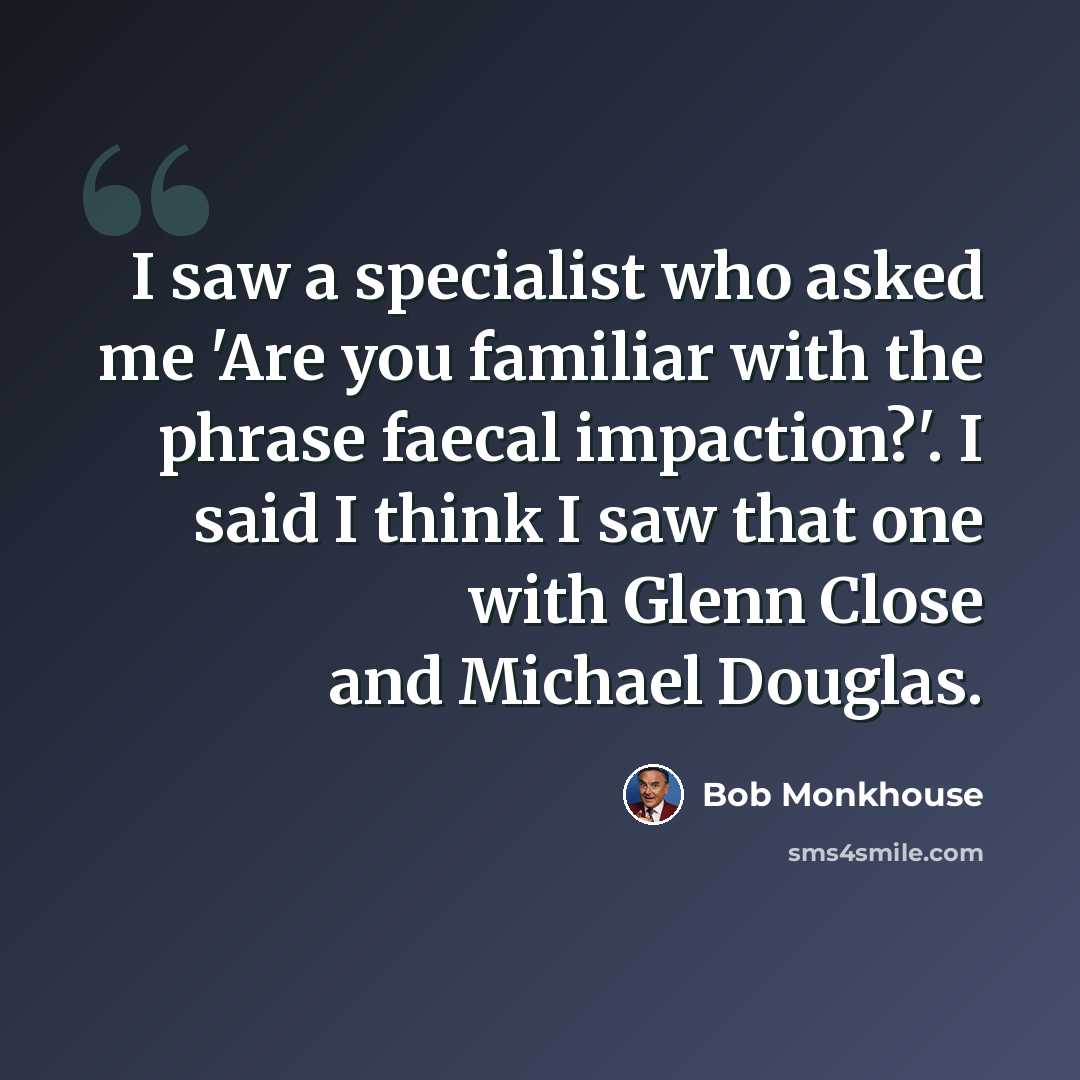 “I saw a specialist who asked me 'Are you familiar with the phrase faecal impaction?'. I said I think I saw that one with Glenn Close and Michael Douglas.” quote by Bob Monkhouse