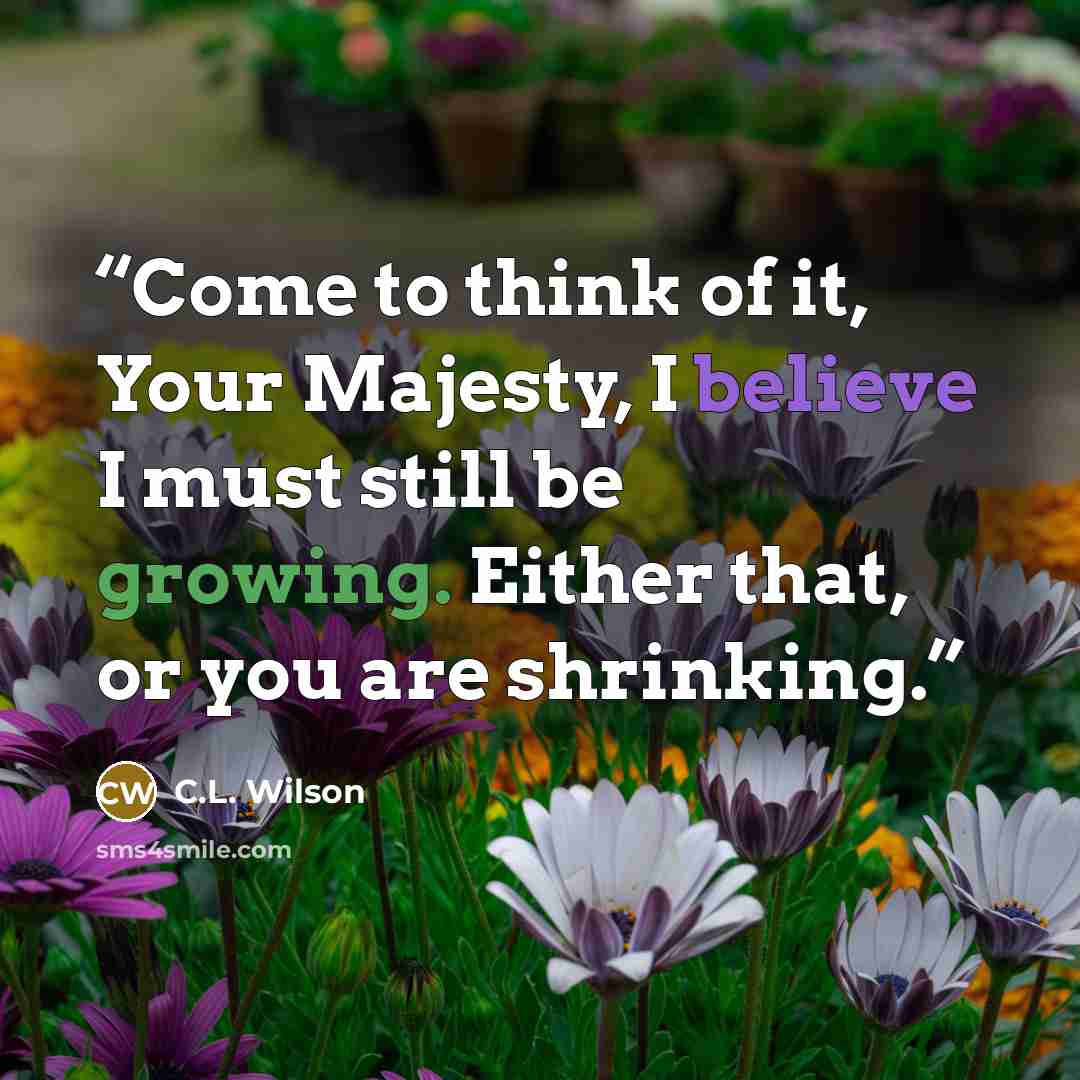 “Come to think of it, Your Majesty, I believe I must still be growing. Either that, or you are shrinking.” quote by C.L. Wilson