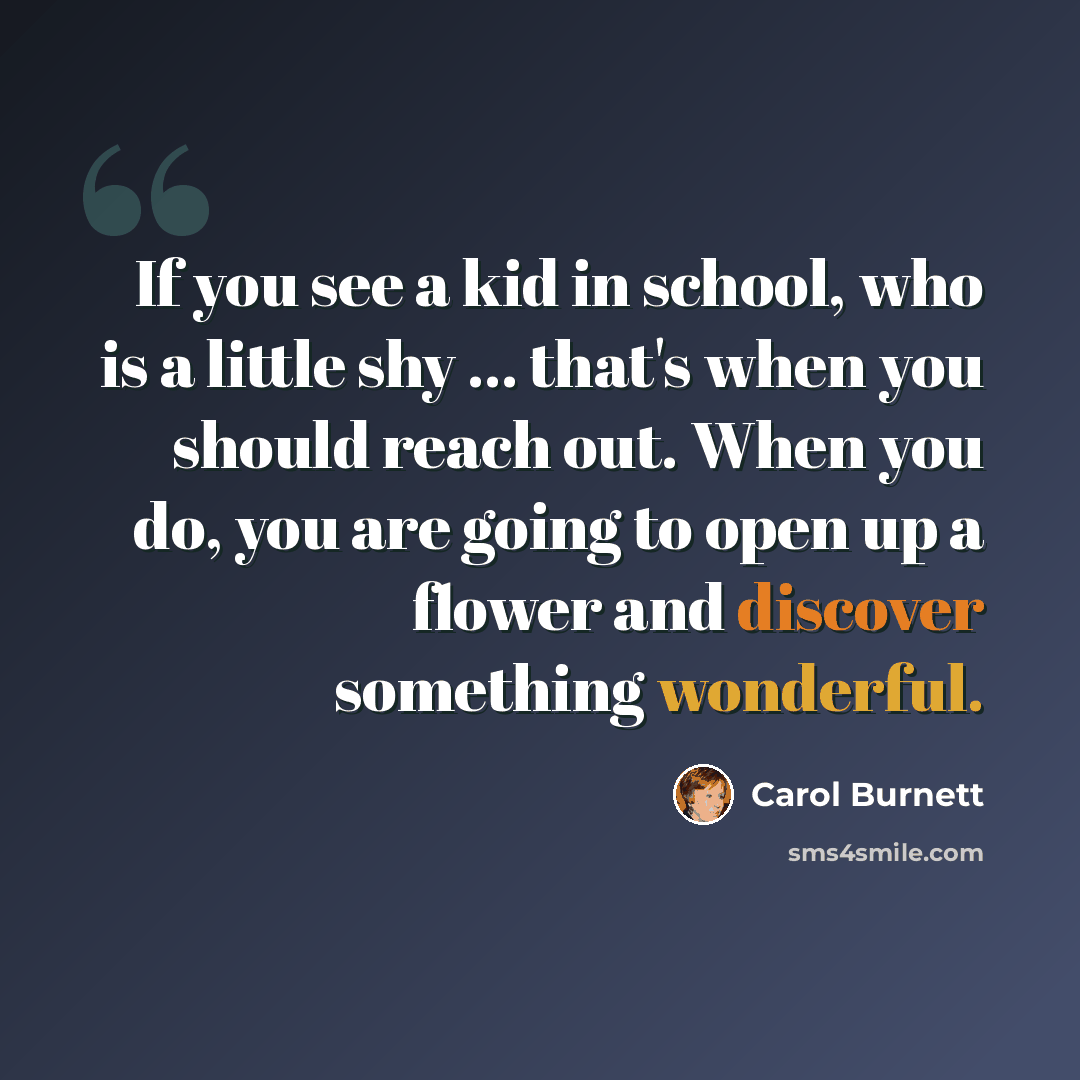 “If you see a kid in school, who is a little shy ... that's when you should reach out. When you do, you are going to open up a flower and discover something wonderful.” quote by Carol Burnett