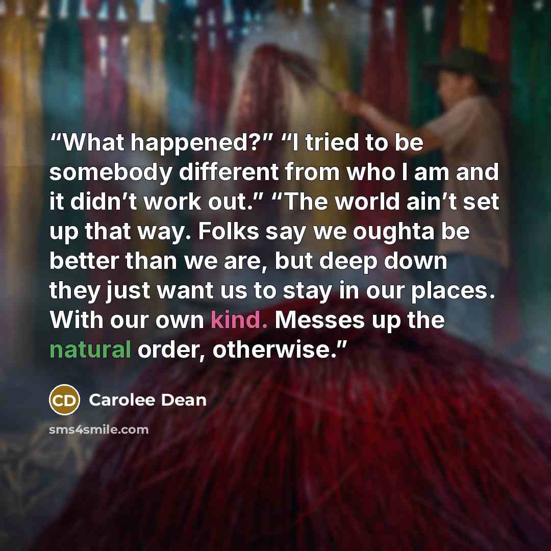 “What happened?” “I tried to be somebody different from who I am and it didn’t work out.” “The world ain’t set up that way. Folks say we oughta be better than we are, but deep down they just want us to stay in our places. With our own kind. Messes up the natural order, otherwise.” quote by Carolee Dean