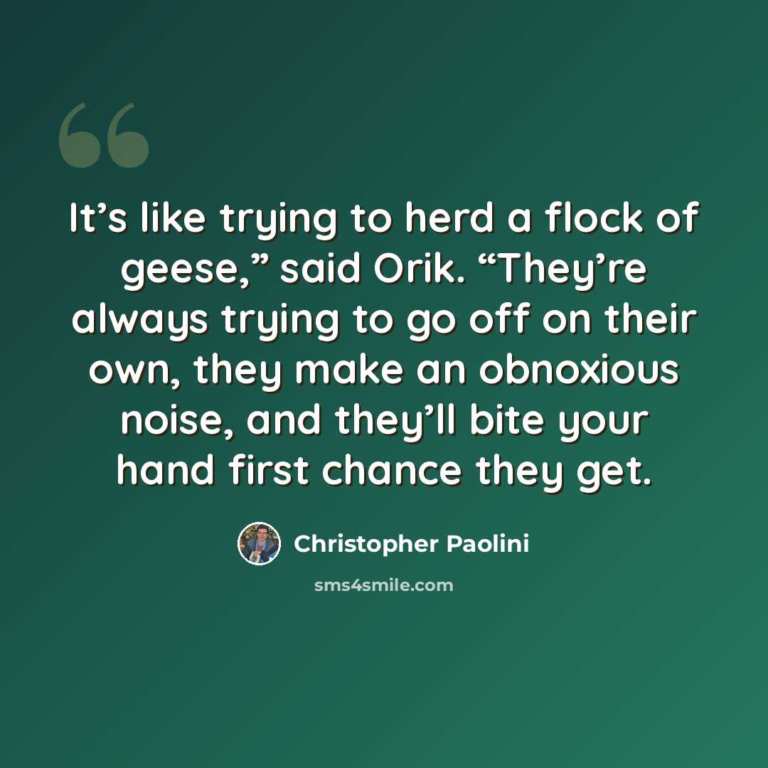 “It’s like trying to herd a flock of geese,” said Orik. “They’re always trying to go off on their own, they make an obnoxious noise, and they’ll bite your hand first chance they get.” quote by Christopher Paolini