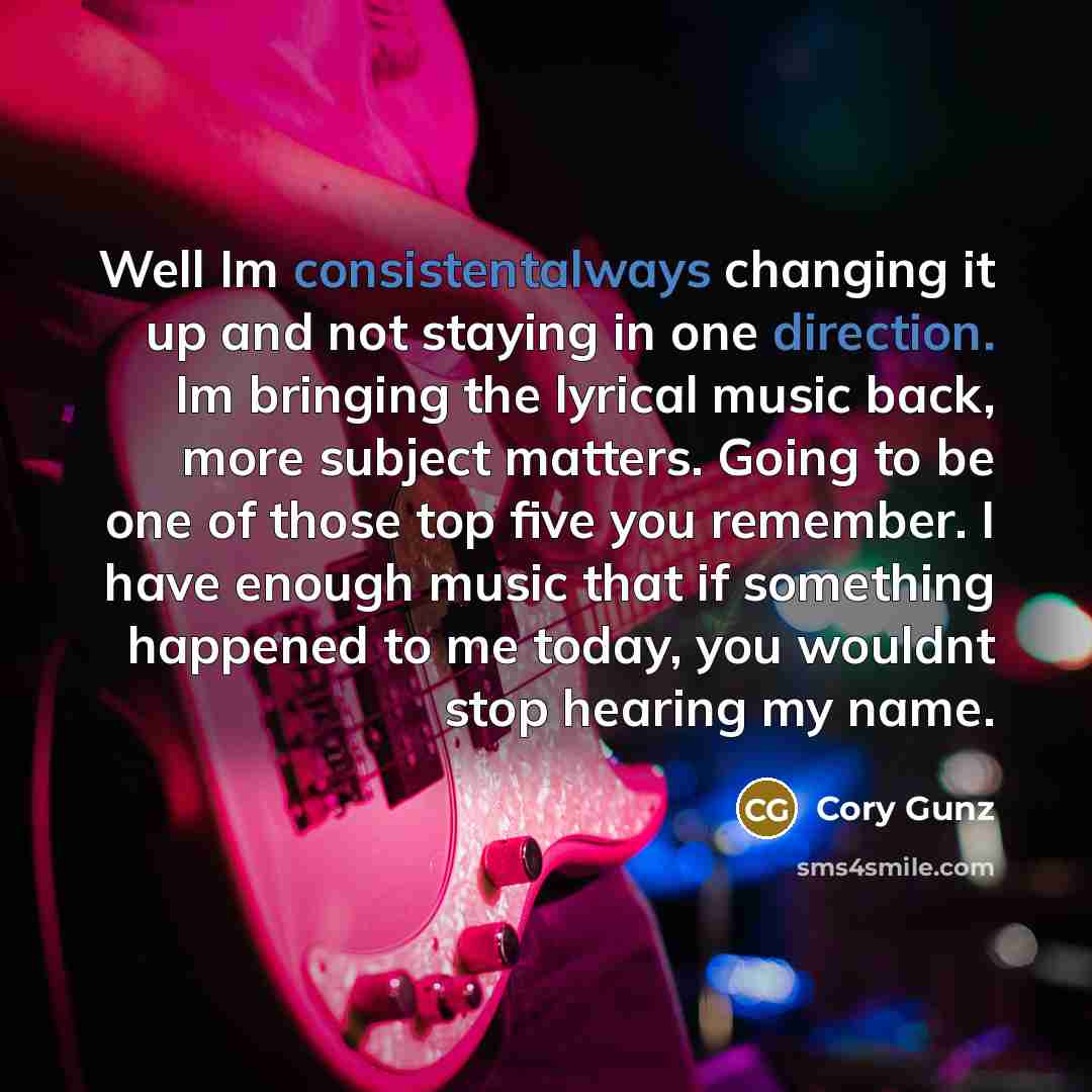 “Well Im consistentalways changing it up and not staying in one direction. Im bringing the lyrical music back, more subject matters. Going to be one of those top five you remember. I have enough music that if something happened to me today, you wouldnt stop hearing my name.” quote by Cory Gunz