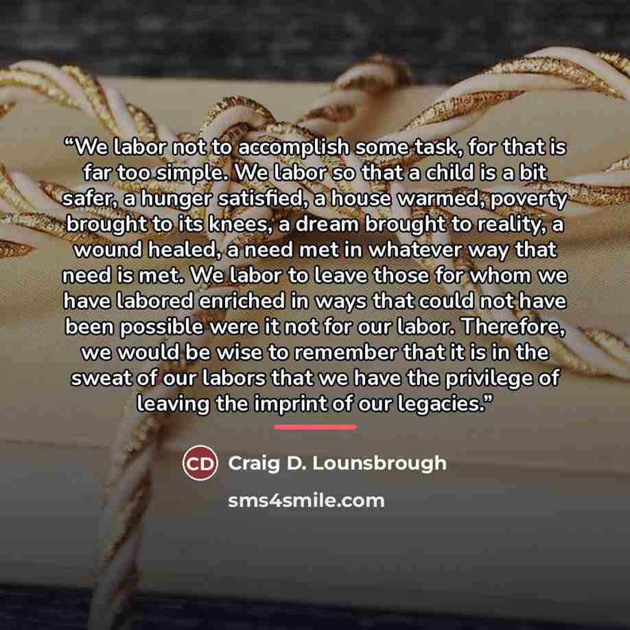 “We labor not to accomplish some task, for that is far too simple. We labor so that a child is a bit safer, a hunger satisfied, a house warmed, poverty brought to its knees, a dream brought to reality, a wound healed, a need met in whatever way that need is met. We labor to leave those for whom we…” quote by Craig D. Lounsbrough