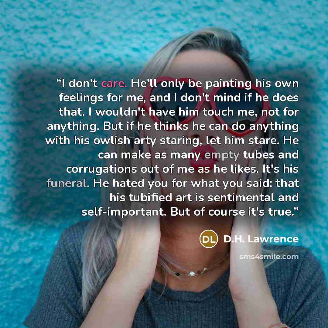 “I don't care. He'll only be painting his own feelings for me, and I don't mind if he does that. I wouldn't have him touch me, not for anything. But if he thinks he can do anything with his owlish arty staring, let him stare. He can make as many empty tubes and corrugations out of me as he likes…” quote by D.H. Lawrence