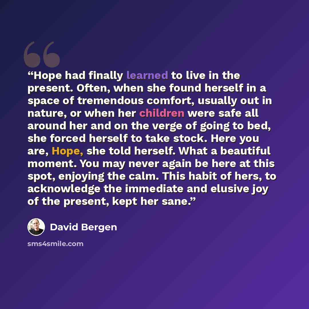 “Hope had finally learned to live in the present. Often, when she found herself in a space of tremendous comfort, usually out in nature, or when her children were safe all around her and on the verge of going to bed, she forced herself to take stock. Here you are, Hope, she told herself. What a…” quote by David Bergen