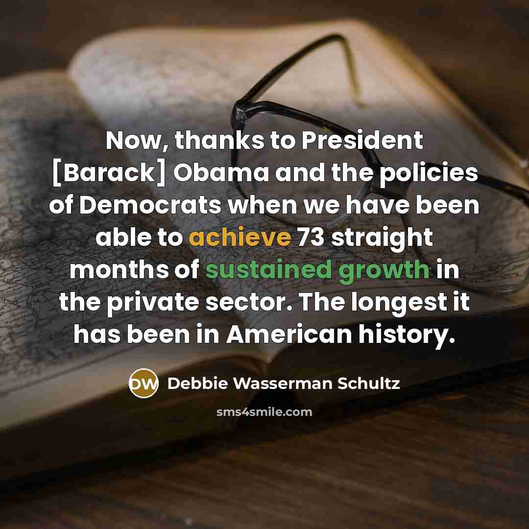 “Now, thanks to President [Barack] Obama and the policies of Democrats when we have been able to achieve 73 straight months of sustained growth in the private sector. The longest it has been in American history.” quote by Debbie Wasserman Schultz